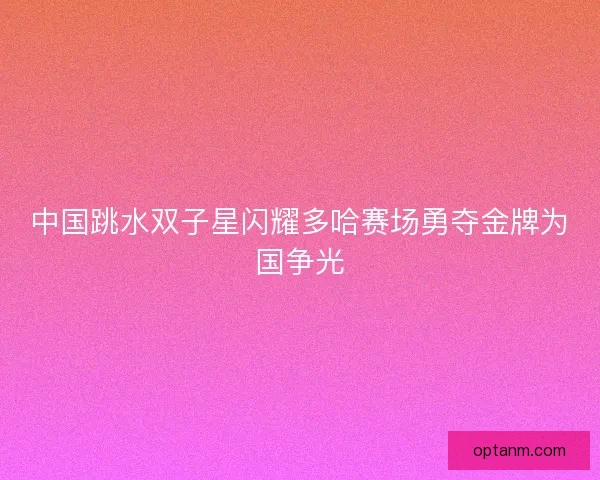 中国跳水双子星闪耀多哈赛场勇夺金牌为国争光