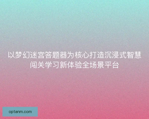 以梦幻迷宫答题器为核心打造沉浸式智慧闯关学习新体验全场景平台