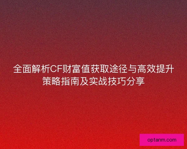 全面解析CF财富值获取途径与高效提升策略指南及实战技巧分享